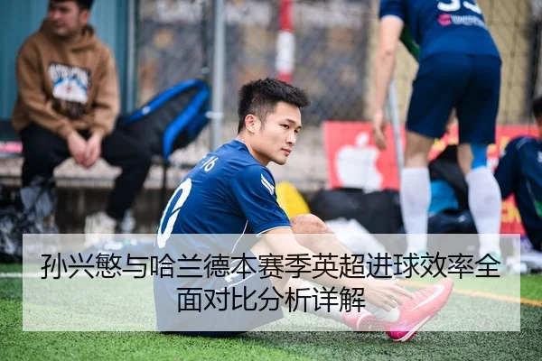 孙兴慜与哈兰德本赛季英超进球效率全面对比分析详解