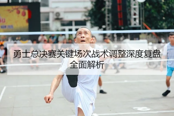 勇士总决赛关键场次战术调整深度复盘全面解析